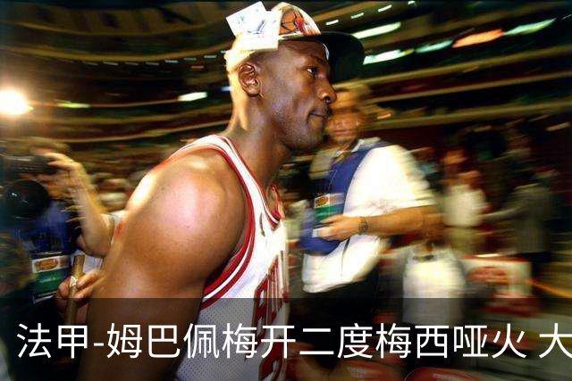法甲-姆巴佩梅开二度梅西哑火 大巴黎5-0阿雅克肖